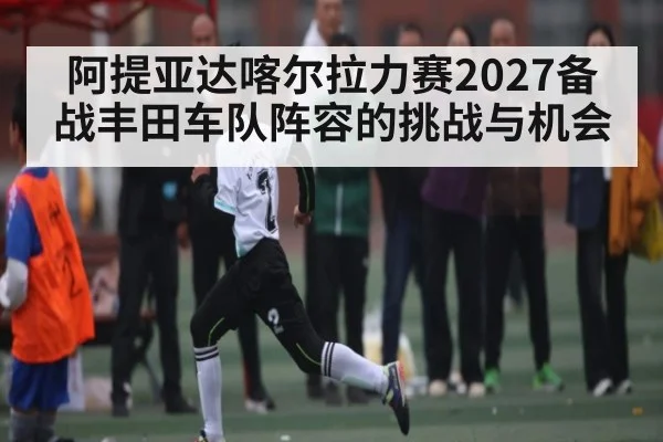 阿提亚达喀尔拉力赛2027备战丰田车队阵容的挑战与机会